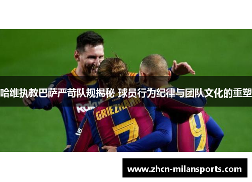 哈维执教巴萨严苛队规揭秘 球员行为纪律与团队文化的重塑