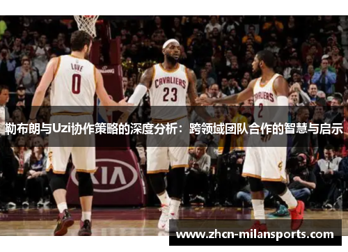 勒布朗与Uzi协作策略的深度分析：跨领域团队合作的智慧与启示