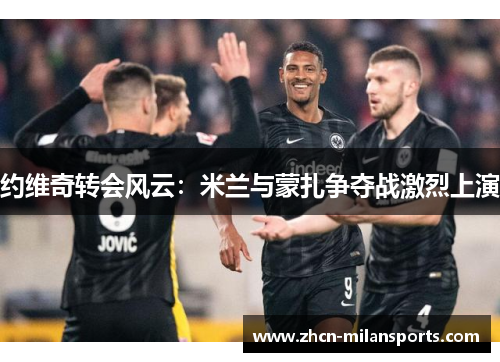 约维奇转会风云：米兰与蒙扎争夺战激烈上演