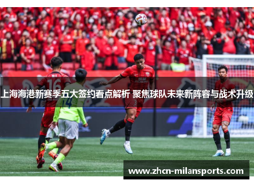 上海海港新赛季五大签约看点解析 聚焦球队未来新阵容与战术升级