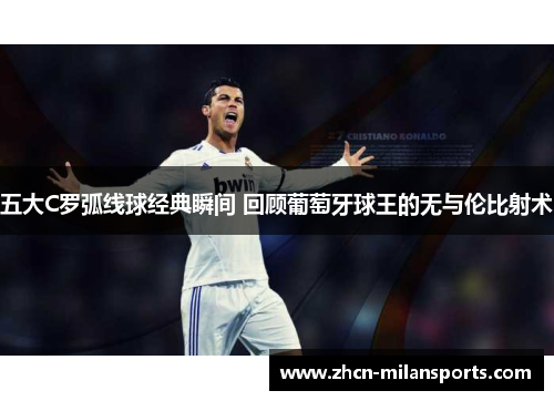 五大C罗弧线球经典瞬间 回顾葡萄牙球王的无与伦比射术